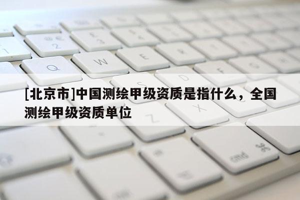 [北京市]中國測繪甲級資質(zhì)是指什么，全國測繪甲級資質(zhì)單位