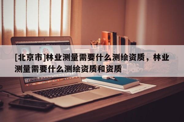 [北京市]林業(yè)測量需要什么測繪資質(zhì)，林業(yè)測量需要什么測繪資質(zhì)和資質(zhì)