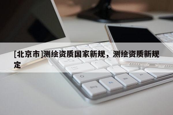 [北京市]測繪資質(zhì)國家新規(guī)，測繪資質(zhì)新規(guī)定