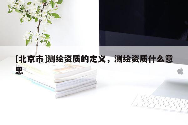 [北京市]測繪資質(zhì)的定義，測繪資質(zhì)什么意思