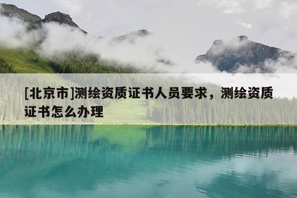 [北京市]測繪資質(zhì)證書人員要求，測繪資質(zhì)證書怎么辦理
