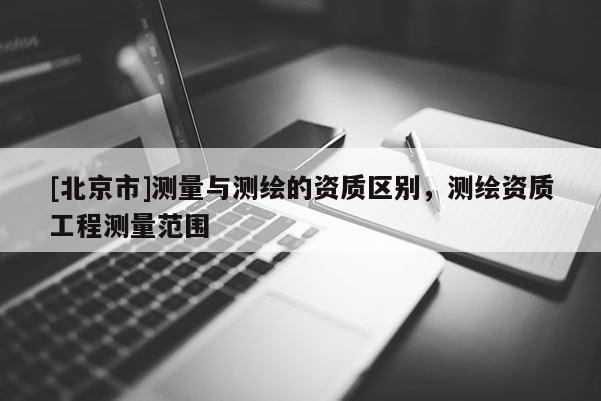 [北京市]測量與測繪的資質(zhì)區(qū)別，測繪資質(zhì)工程測量范圍