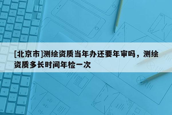 [北京市]測(cè)繪資質(zhì)當(dāng)年辦還要年審嗎，測(cè)繪資質(zhì)多長(zhǎng)時(shí)間年檢一次