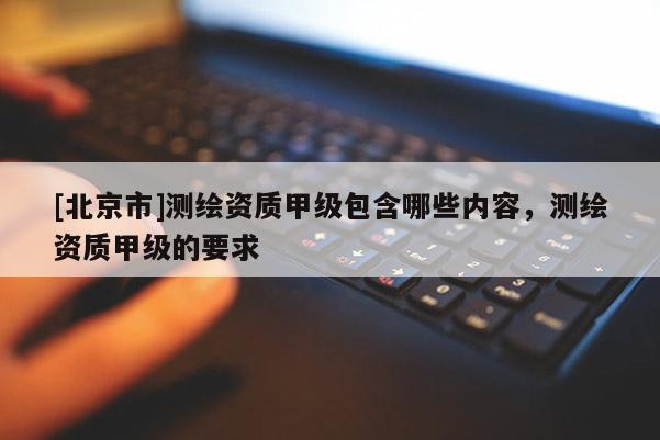 [北京市]測繪資質(zhì)甲級包含哪些內(nèi)容，測繪資質(zhì)甲級的要求