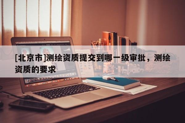 [北京市]測(cè)繪資質(zhì)提交到哪一級(jí)審批，測(cè)繪資質(zhì)的要求