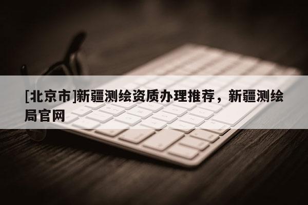 [北京市]新疆測(cè)繪資質(zhì)辦理推薦，新疆測(cè)繪局官網(wǎng)
