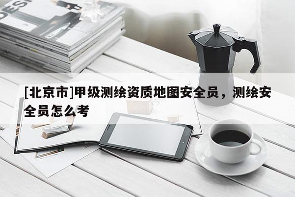 [北京市]甲級(jí)測(cè)繪資質(zhì)地圖安全員，測(cè)繪安全員怎么考
