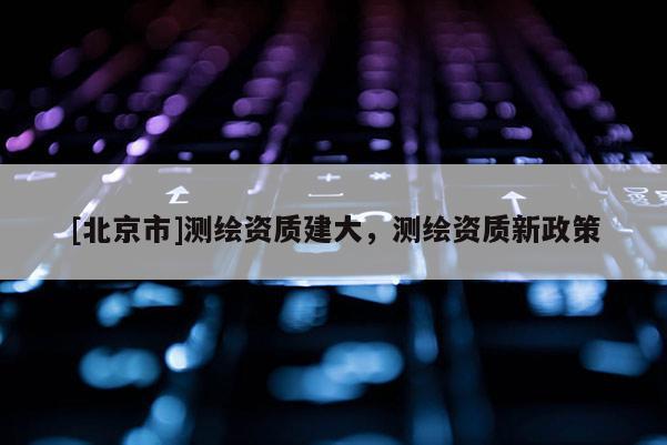 [北京市]測繪資質(zhì)建大，測繪資質(zhì)新政策
