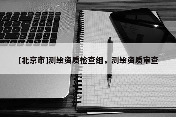 [北京市]測繪資質(zhì)檢查組，測繪資質(zhì)審查