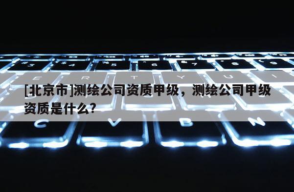 [北京市]測繪公司資質(zhì)甲級，測繪公司甲級資質(zhì)是什么?