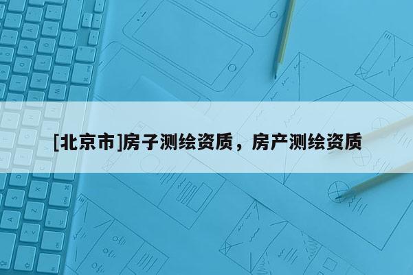 [北京市]房子測繪資質(zhì)，房產(chǎn)測繪資質(zhì)