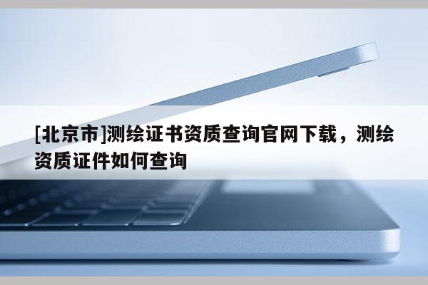 [北京市]測(cè)繪證書(shū)資質(zhì)查詢官網(wǎng)下載，測(cè)繪資質(zhì)證件如何查詢