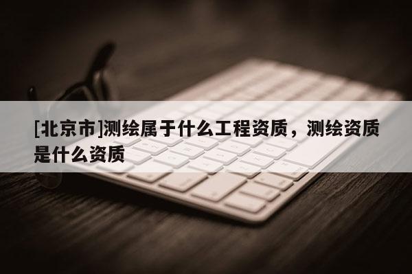[北京市]測繪屬于什么工程資質，測繪資質是什么資質