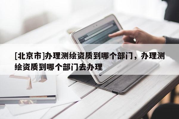 [北京市]辦理測繪資質到哪個部門，辦理測繪資質到哪個部門去辦理