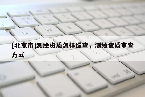 [北京市]測繪資質(zhì)怎樣巡查，測繪資質(zhì)審查方式