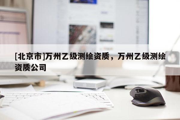 [北京市]萬州乙級測繪資質(zhì)，萬州乙級測繪資質(zhì)公司