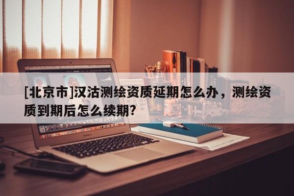 [北京市]漢沽測繪資質(zhì)延期怎么辦，測繪資質(zhì)到期后怎么續(xù)期?