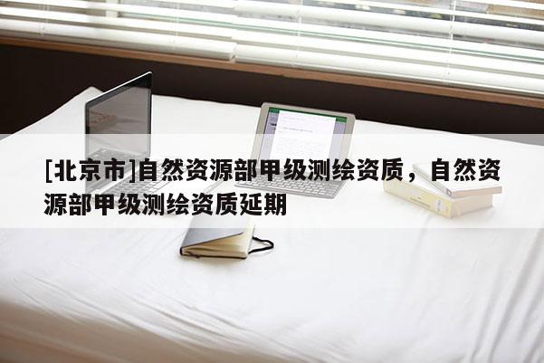 [北京市]自然資源部甲級測繪資質(zhì)，自然資源部甲級測繪資質(zhì)延期