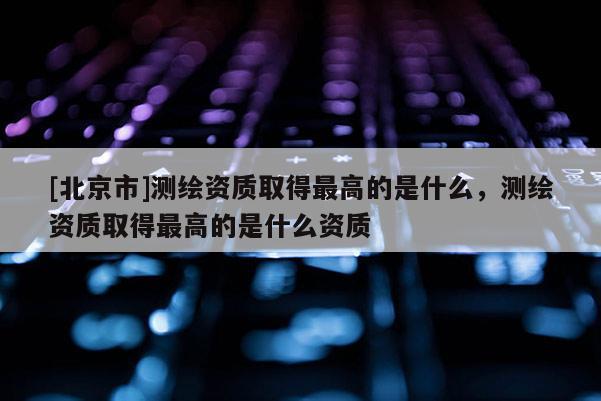 [北京市]測繪資質(zhì)取得最高的是什么，測繪資質(zhì)取得最高的是什么資質(zhì)