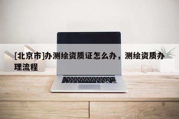 [北京市]辦測繪資質(zhì)證怎么辦，測繪資質(zhì)辦理流程