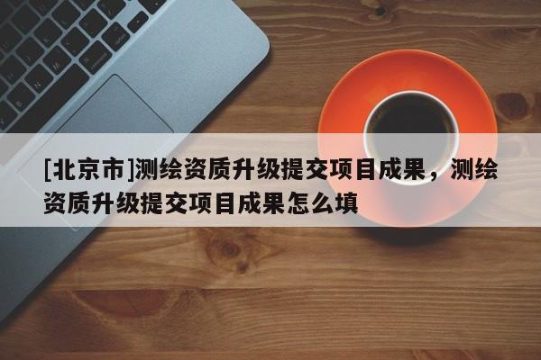 [北京市]測繪資質(zhì)升級提交項目成果，測繪資質(zhì)升級提交項目成果怎么填