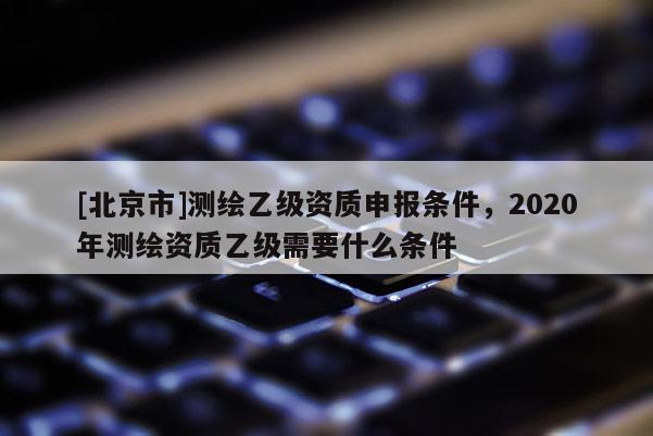 [北京市]測繪乙級資質(zhì)申報(bào)條件，2020年測繪資質(zhì)乙級需要什么條件