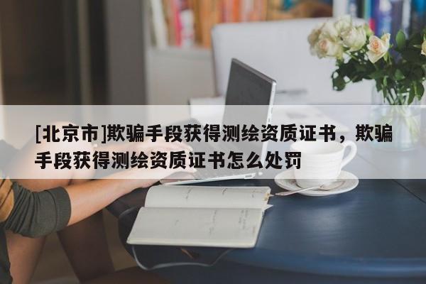 [北京市]欺騙手段獲得測繪資質(zhì)證書，欺騙手段獲得測繪資質(zhì)證書怎么處罰