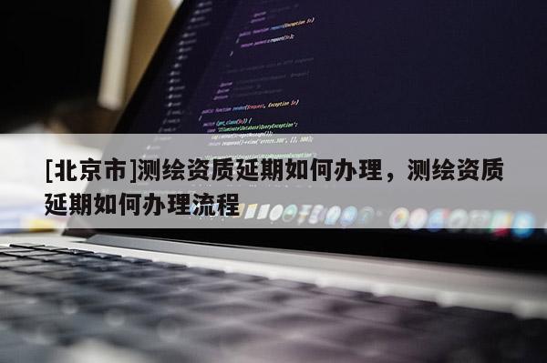 [北京市]測繪資質(zhì)延期如何辦理，測繪資質(zhì)延期如何辦理流程