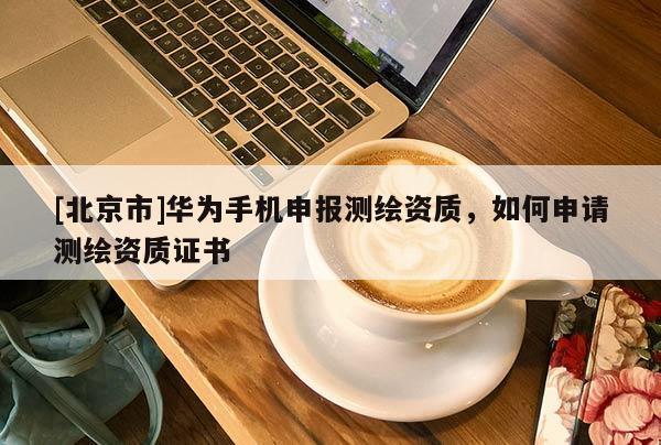 [北京市]華為手機(jī)申報(bào)測繪資質(zhì)，如何申請測繪資質(zhì)證書