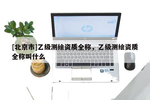 [北京市]乙級(jí)測(cè)繪資質(zhì)全稱，乙級(jí)測(cè)繪資質(zhì)全稱叫什么