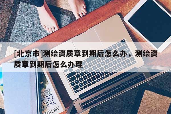 [北京市]測繪資質(zhì)章到期后怎么辦，測繪資質(zhì)章到期后怎么辦理