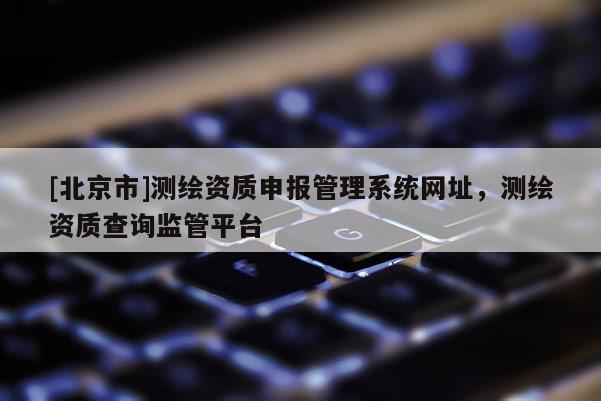 [北京市]測繪資質申報管理系統(tǒng)網(wǎng)址，測繪資質查詢監(jiān)管平臺
