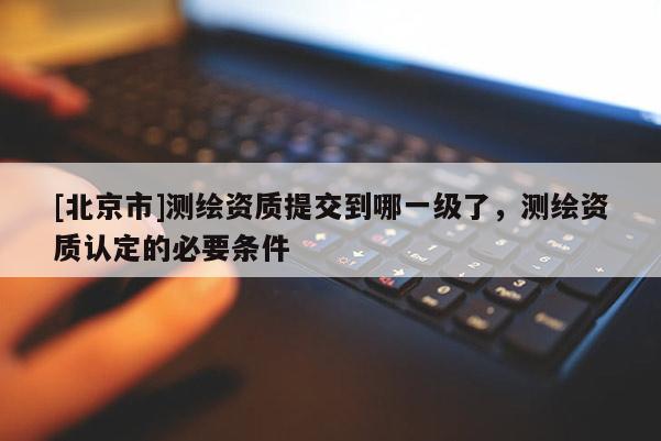 [北京市]測繪資質提交到哪一級了，測繪資質認定的必要條件