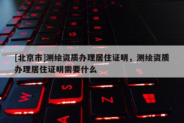 [北京市]測(cè)繪資質(zhì)辦理居住證明，測(cè)繪資質(zhì)辦理居住證明需要什么