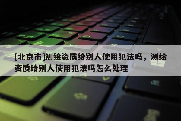 [北京市]測(cè)繪資質(zhì)給別人使用犯法嗎，測(cè)繪資質(zhì)給別人使用犯法嗎怎么處理