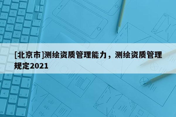 [北京市]測繪資質(zhì)管理能力，測繪資質(zhì)管理規(guī)定2021