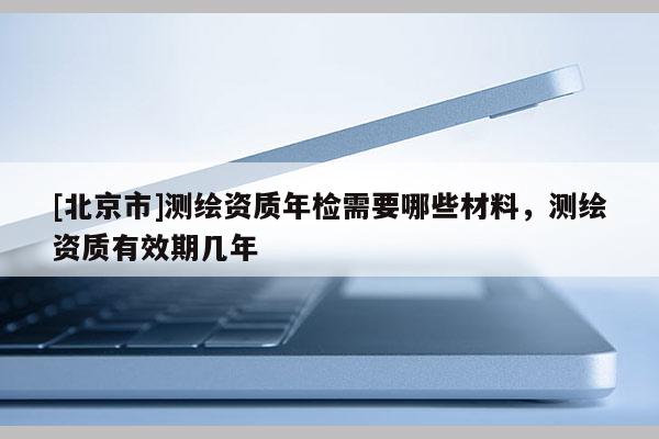 [北京市]測繪資質(zhì)年檢需要哪些材料，測繪資質(zhì)有效期幾年