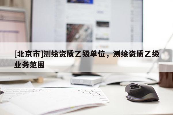 [北京市]測(cè)繪資質(zhì)乙級(jí)單位，測(cè)繪資質(zhì)乙級(jí)業(yè)務(wù)范圍