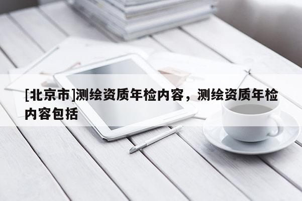 [北京市]測(cè)繪資質(zhì)年檢內(nèi)容，測(cè)繪資質(zhì)年檢內(nèi)容包括