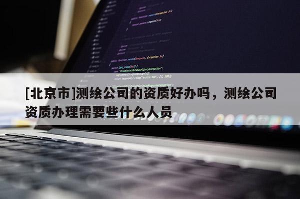[北京市]測繪公司的資質(zhì)好辦嗎，測繪公司資質(zhì)辦理需要些什么人員