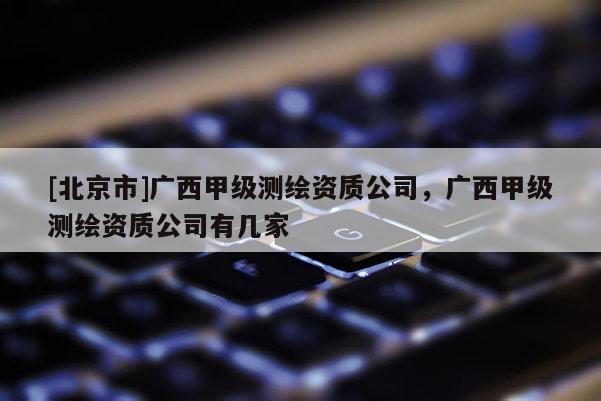 [北京市]廣西甲級(jí)測(cè)繪資質(zhì)公司，廣西甲級(jí)測(cè)繪資質(zhì)公司有幾家