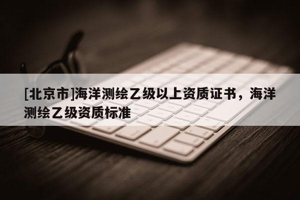 [北京市]海洋測(cè)繪乙級(jí)以上資質(zhì)證書(shū)，海洋測(cè)繪乙級(jí)資質(zhì)標(biāo)準(zhǔn)