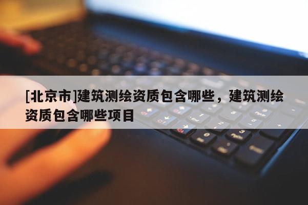 [北京市]建筑測(cè)繪資質(zhì)包含哪些，建筑測(cè)繪資質(zhì)包含哪些項(xiàng)目