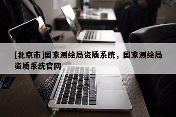 [北京市]國家測繪局資質(zhì)系統(tǒng)，國家測繪局資質(zhì)系統(tǒng)官網(wǎng)