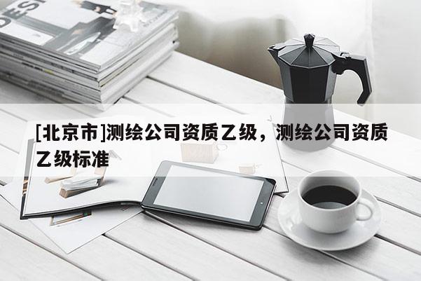 [北京市]測繪公司資質(zhì)乙級，測繪公司資質(zhì)乙級標(biāo)準(zhǔn)