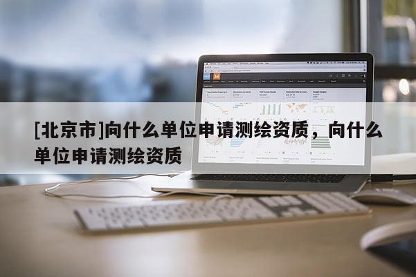 [北京市]向什么單位申請測繪資質(zhì)，向什么單位申請測繪資質(zhì)