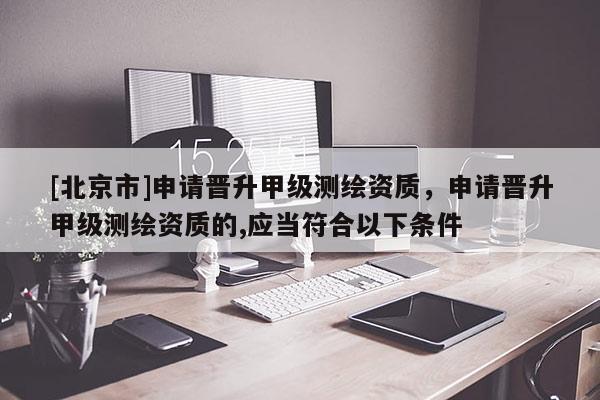 [北京市]申請晉升甲級測繪資質(zhì)，申請晉升甲級測繪資質(zhì)的,應(yīng)當(dāng)符合以下條件