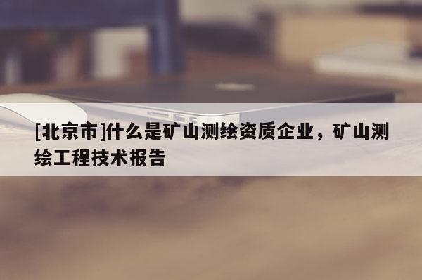 [北京市]什么是礦山測(cè)繪資質(zhì)企業(yè)，礦山測(cè)繪工程技術(shù)報(bào)告