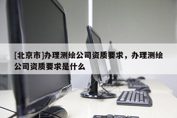 [北京市]辦理測(cè)繪公司資質(zhì)要求，辦理測(cè)繪公司資質(zhì)要求是什么