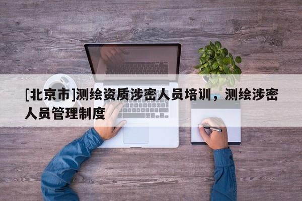 [北京市]測(cè)繪資質(zhì)涉密人員培訓(xùn)，測(cè)繪涉密人員管理制度